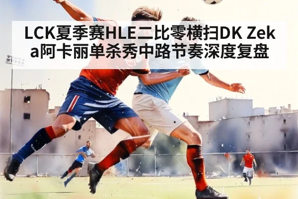 LCK夏季赛HLE二比零横扫DK Zeka阿卡丽单杀秀中路节奏深度复盘